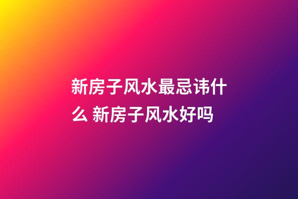 新房子风水最忌讳什么 新房子风水好吗